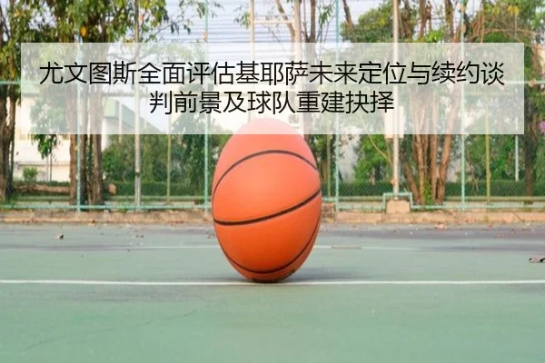 尤文图斯全面评估基耶萨未来定位与续约谈判前景及球队重建抉择