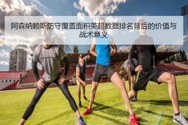 阿森纳赖斯防守覆盖面积英超数据排名背后的价值与战术意义