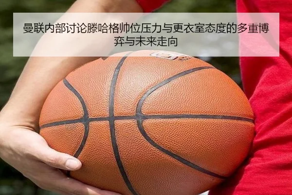 曼联内部讨论滕哈格帅位压力与更衣室态度的多重博弈与未来走向