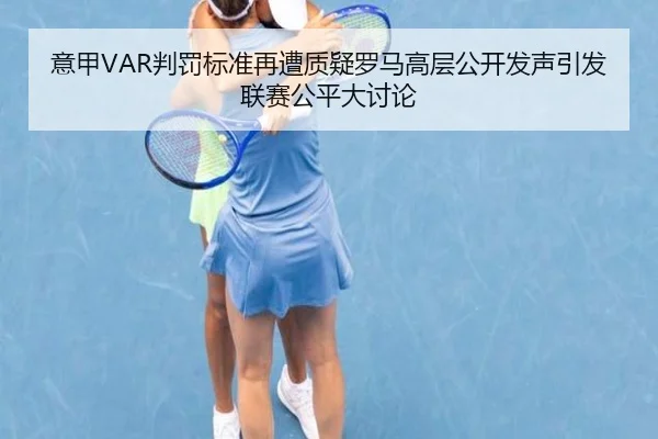 意甲VAR判罚标准再遭质疑罗马高层公开发声引发联赛公平大讨论